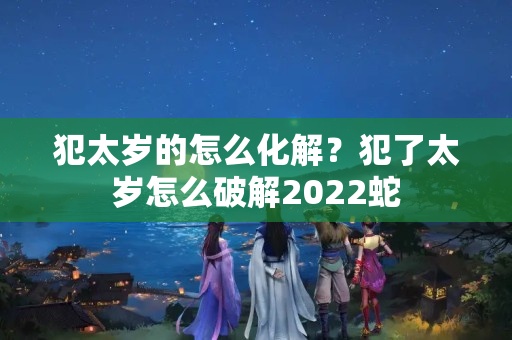 犯太岁的怎么化解？犯了太岁怎么破解2022蛇