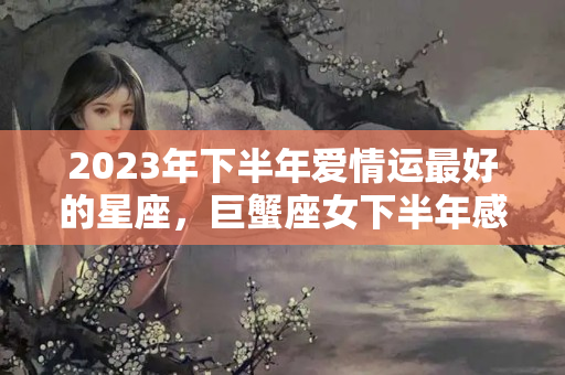 2023年下半年爱情运最好的星座，巨蟹座女下半年感情运势