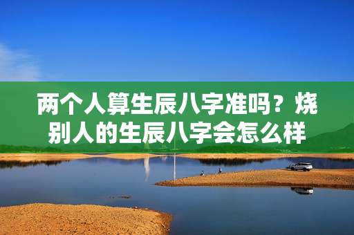 两个人算生辰八字准吗？烧别人的生辰八字会怎么样