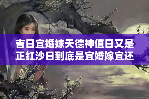 吉日宜婚嫁天德神值日又是正红沙日到底是宜婚嫁宜还是不好？犯红沙是啥意思