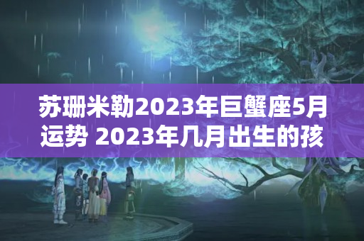 苏珊米勒2023年巨蟹座5月运势 2023年几月出生的孩子好