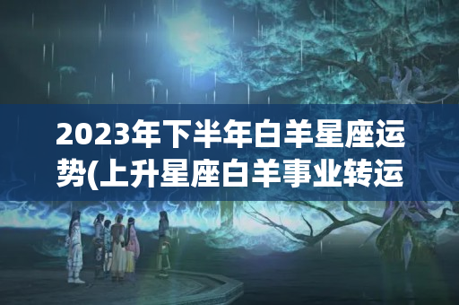 2023年下半年白羊星座运势(上升星座白羊事业转运)