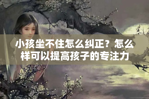 小孩坐不住怎么纠正？怎么样可以提高孩子的专注力