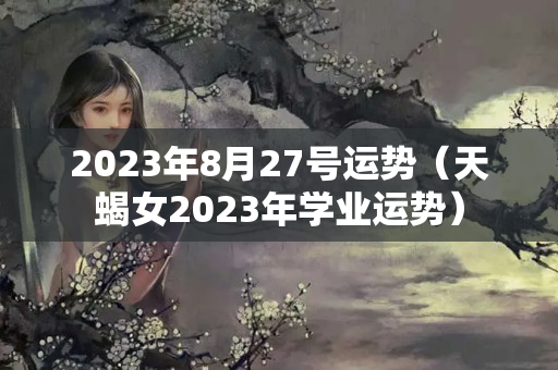 2023年8月27号运势（天蝎女2023年学业运势）