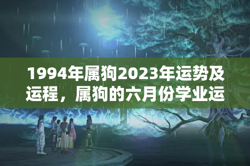 1994年属狗2023年运势及运程，属狗的六月份学业运势如何