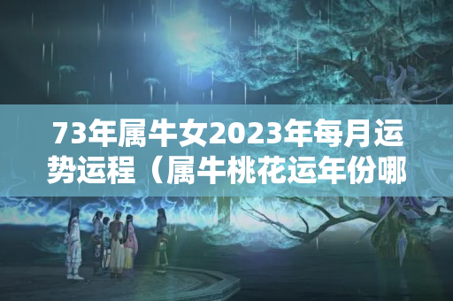 73年属牛女2023年每月运势运程（属牛桃花运年份哪一年桃花运）