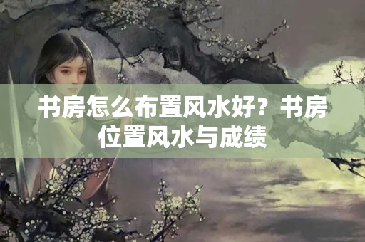 书房怎么布置风水好？书房位置风水与成绩