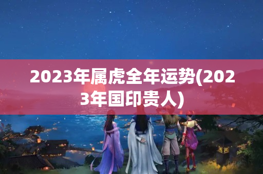 2023年属虎全年运势(2023年国印贵人)