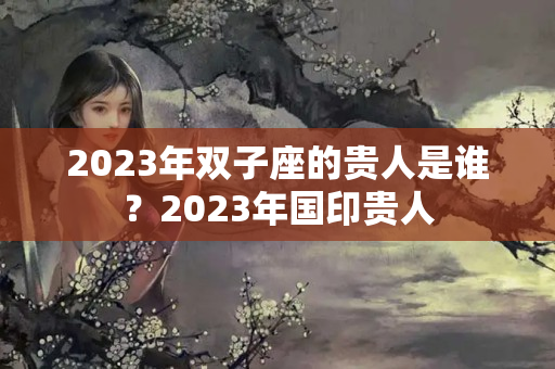 2023年双子座的贵人是谁？2023年国印贵人