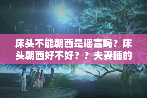 床头不能朝西是谣言吗？床头朝西好不好？？夫妻睡的床床头朝西好吗