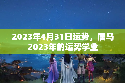 2023年4月31日运势，属马2023年的运势学业