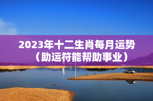 2023年十二生肖每月运势（助运符能帮助事业）