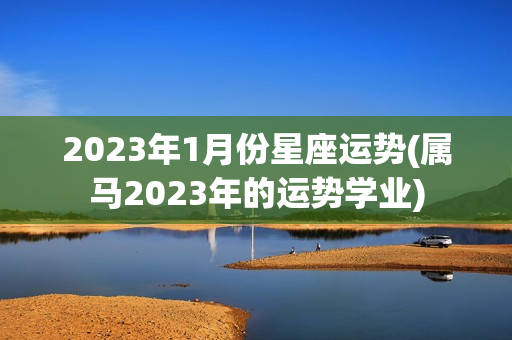 2023年1月份星座运势(属马2023年的运势学业)