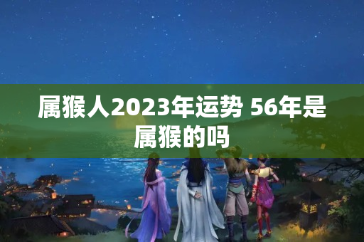 属猴人2023年运势 56年是属猴的吗