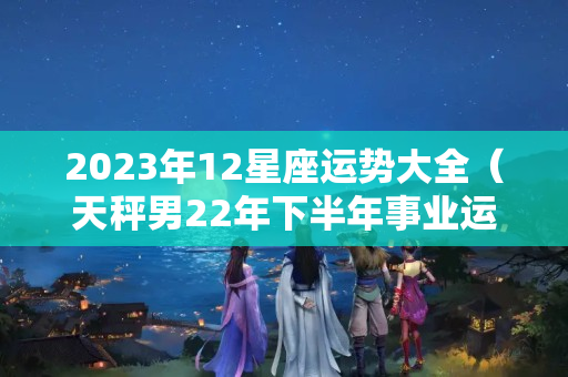 2023年12星座运势大全（天秤男22年下半年事业运）