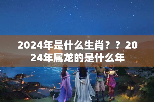 2024年是什么生肖？？2024年属龙的是什么年