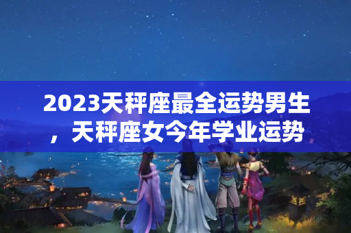 2023天秤座最全运势男生，天秤座女今年学业运势