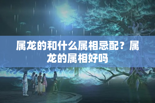 属龙的和什么属相忌配？属龙的属相好吗