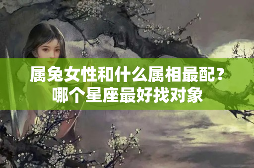 属兔女性和什么属相最配？哪个星座最好找对象