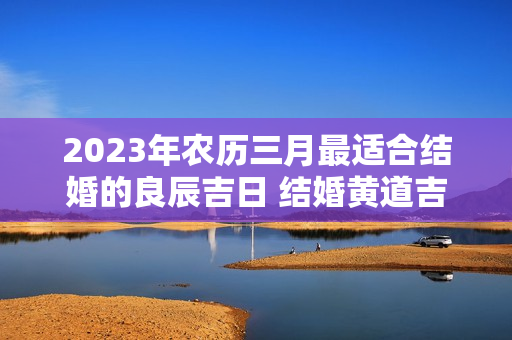 2023年农历三月最适合结婚的良辰吉日 结婚黄道吉日查询