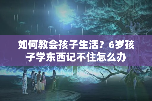 如何教会孩子生活？6岁孩子学东西记不住怎么办