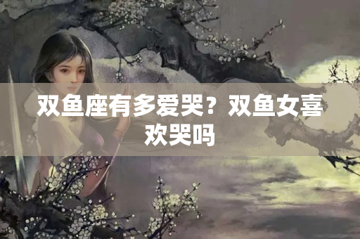 双鱼座有多爱哭？双鱼女喜欢哭吗