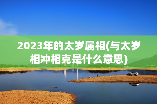 2023年的太岁属相(与太岁相冲相克是什么意思)