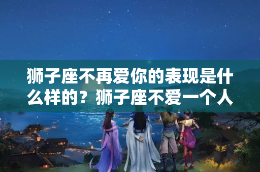 狮子座不再爱你的表现是什么样的？狮子座不爱一个人的表现是什么样?