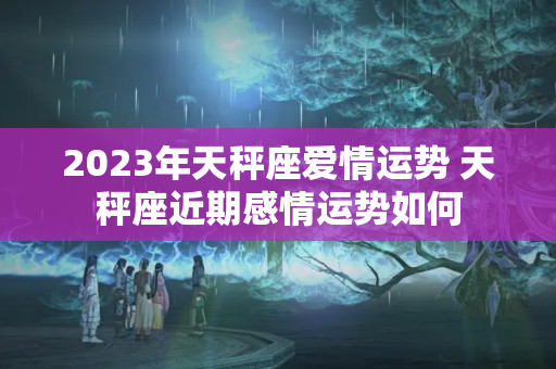 2023年天秤座爱情运势 天秤座近期感情运势如何