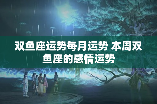 双鱼座运势每月运势 本周双鱼座的感情运势