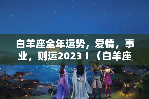 白羊座全年运势，爱情，事业，则运2023Ⅰ（白羊座男最近运势怎么样）