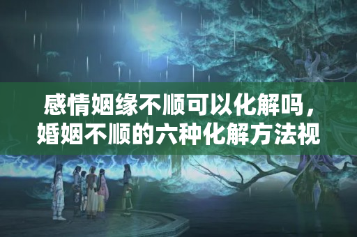 感情姻缘不顺可以化解吗，婚姻不顺的六种化解方法视频？婚姻不顺最好的解决方法男人