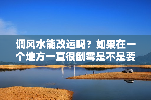 调风水能改运吗？如果在一个地方一直很倒霉是不是要换一个地方了