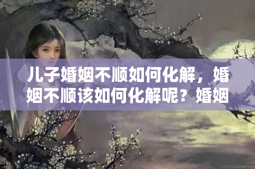 儿子婚姻不顺如何化解，婚姻不顺该如何化解呢？婚姻不顺原因