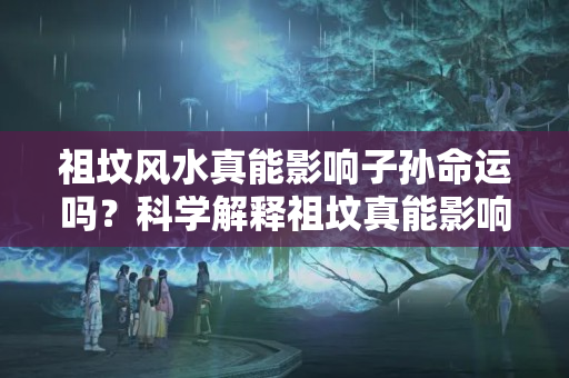 祖坟风水真能影响子孙命运吗？科学解释祖坟真能影响后人