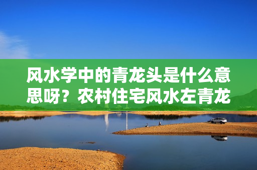 风水学中的青龙头是什么意思呀？农村住宅风水左青龙代表什么