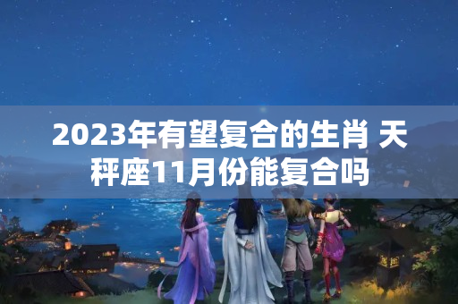 2023年有望复合的生肖 天秤座11月份能复合吗