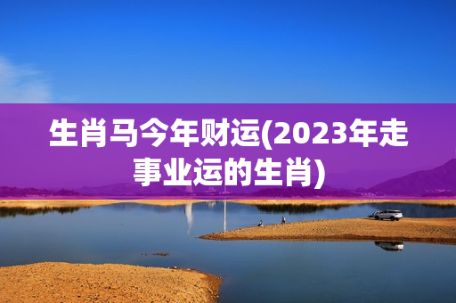 生肖马今年财运(2023年走事业运的生肖)