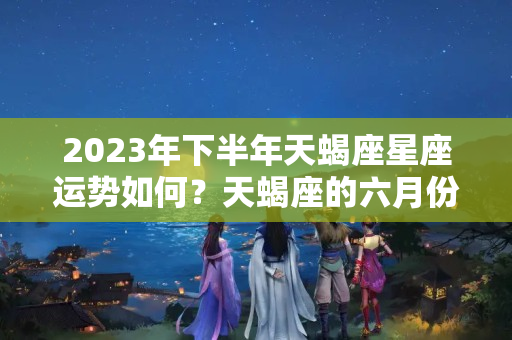 2023年下半年天蝎座星座运势如何？天蝎座的六月份的学业运