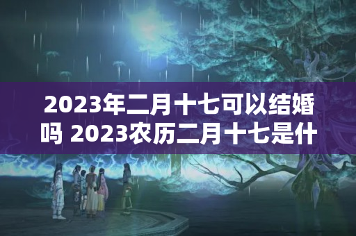 2023年二月十七可以结婚吗 2023农历二月十七是什么日子