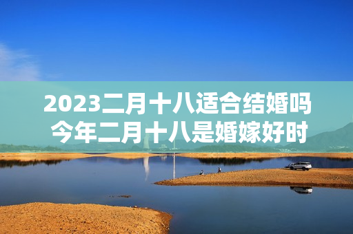 2023二月十八适合结婚吗 今年二月十八是婚嫁好时机吗