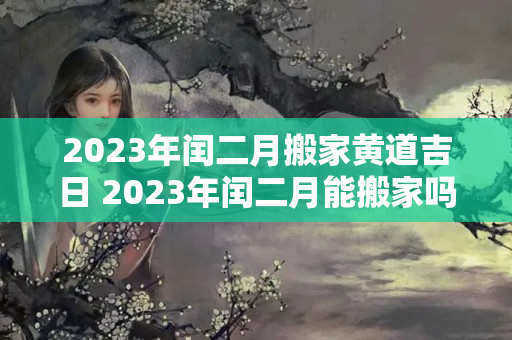 2023年闰二月搬家黄道吉日 2023年闰二月能搬家吗