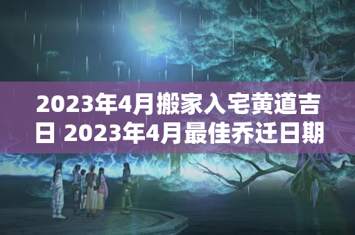 2023年4月搬家入宅黄道吉日 2023年4月最佳乔迁日期