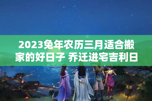 2023兔年农历三月适合搬家的好日子 乔迁进宅吉利日