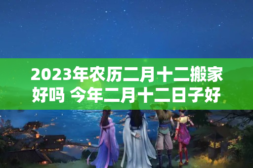 2023年农历二月十二搬家好吗 今年二月十二日子好吗