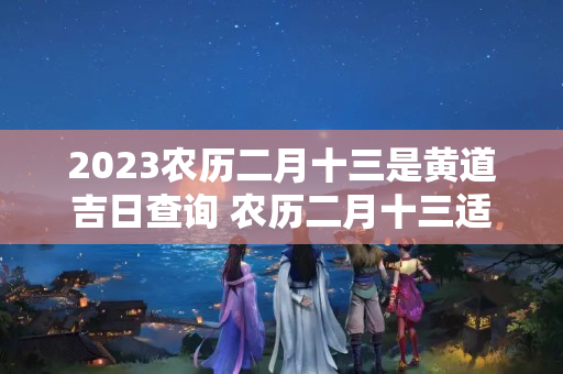 2023农历二月十三是黄道吉日查询 农历二月十三适合搬家吗