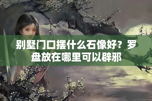 别墅门口摆什么石像好？罗盘放在哪里可以辟邪