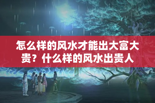 怎么样的风水才能出大富大贵？什么样的风水出贵人