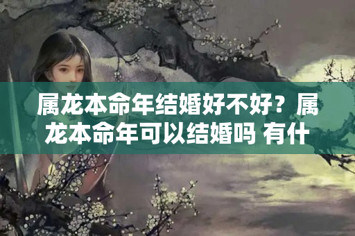 属龙本命年结婚好不好？属龙本命年可以结婚吗 有什么说法