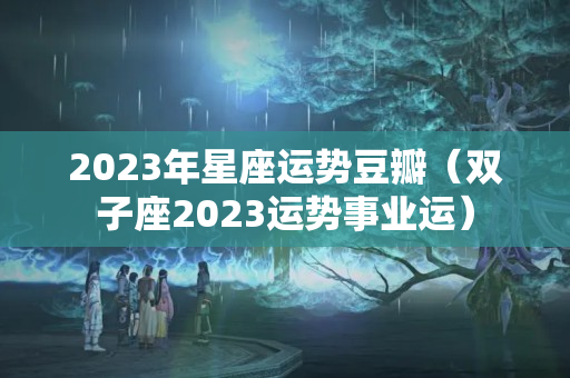 2023年星座运势豆瓣（双子座2023运势事业运）